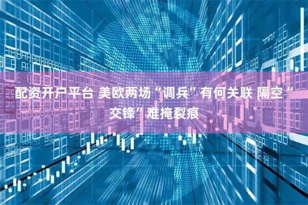 配资开户平台 美欧两场“调兵”有何关联 隔空“交锋”难掩裂痕