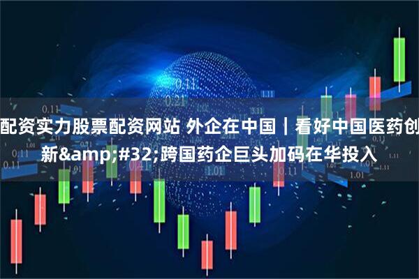 配资实力股票配资网站 外企在中国｜看好中国医药创新&#32;跨国药企巨头加码在华投入