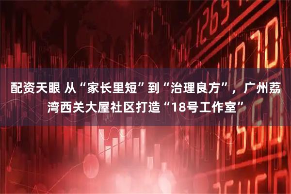 配资天眼 从“家长里短”到“治理良方”，广州荔湾西关大屋社区打造“18号工作室”