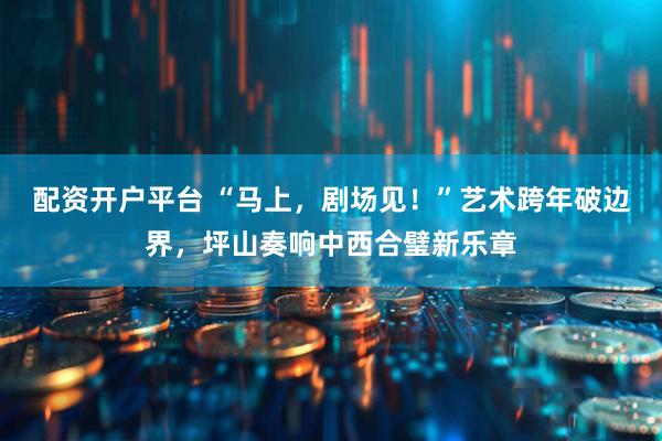 配资开户平台 “马上，剧场见！”艺术跨年破边界，坪山奏响中西合璧新乐章