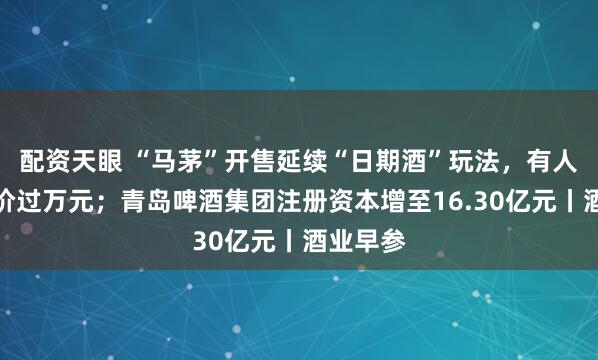 配资天眼 “马茅”开售延续“日期酒”玩法，有人线上喊价过万元；青岛啤酒集团注册资本增至16.30亿元丨酒业早参