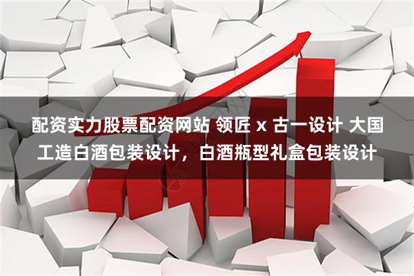 配资实力股票配资网站 领匠 x 古一设计 大国工造白酒包装设计，白酒瓶型礼盒包装设计