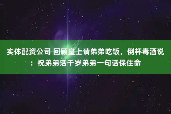实体配资公司 回顾皇上请弟弟吃饭，倒杯毒酒说：祝弟弟活千岁弟弟一句话保住命