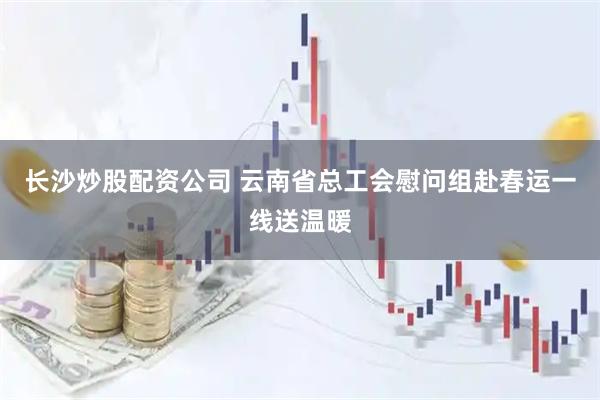 长沙炒股配资公司 云南省总工会慰问组赴春运一线送温暖