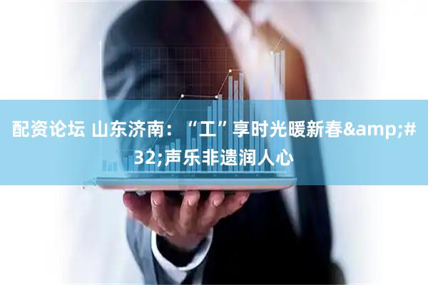 配资论坛 山东济南：“工”享时光暖新春 声乐非遗润人心