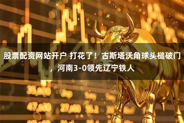 股票配资网站开户 打花了！古斯塔沃角球头槌破门，河南3-0领先辽宁铁人