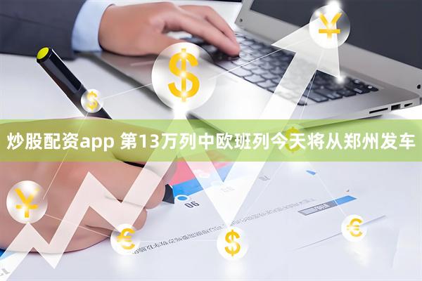 炒股配资app 第13万列中欧班列今天将从郑州发车