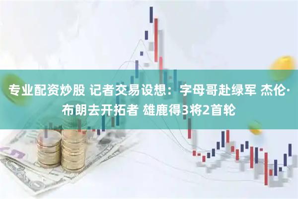 专业配资炒股 记者交易设想：字母哥赴绿军 杰伦·布朗去开拓者 雄鹿得3将2首轮